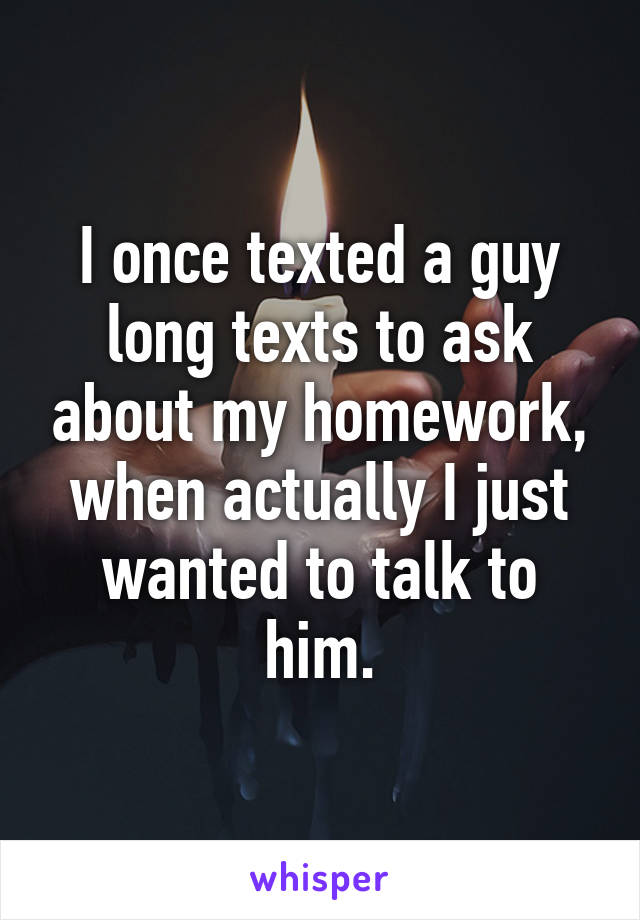 I once texted a guy long texts to ask about my homework, when actually I just wanted to talk to him.