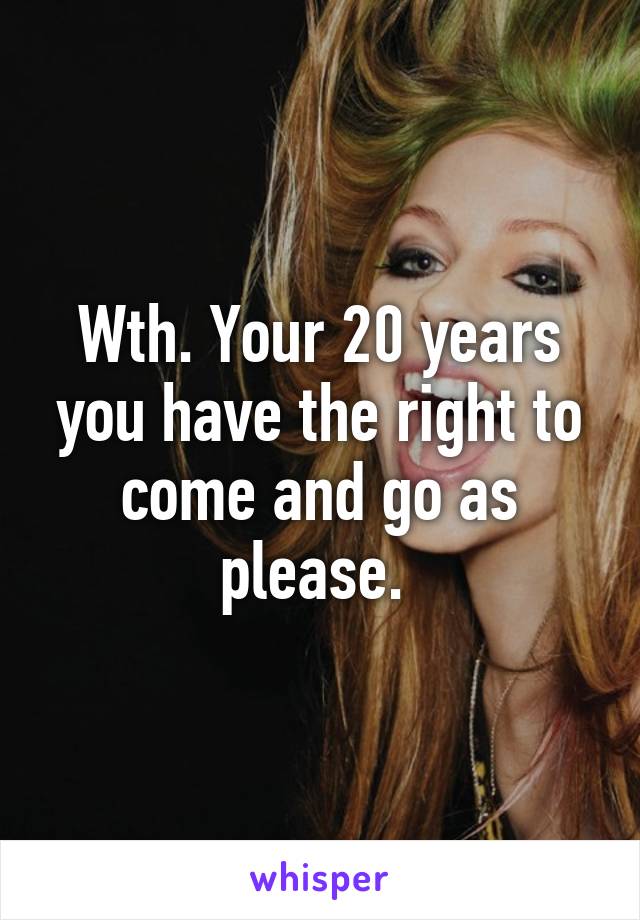 Wth. Your 20 years you have the right to come and go as please. 