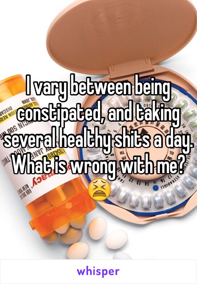 I vary between being constipated, and taking several healthy shits a day. What is wrong with me? 😫