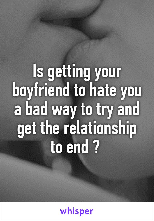 Is getting your boyfriend to hate you a bad way to try and get the relationship to end ? 