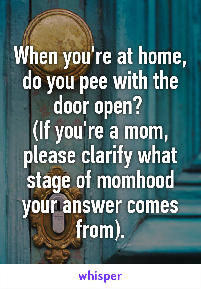 When you're at home, do you pee with the door open? 
(If you're a mom, please clarify what stage of momhood your answer comes from).