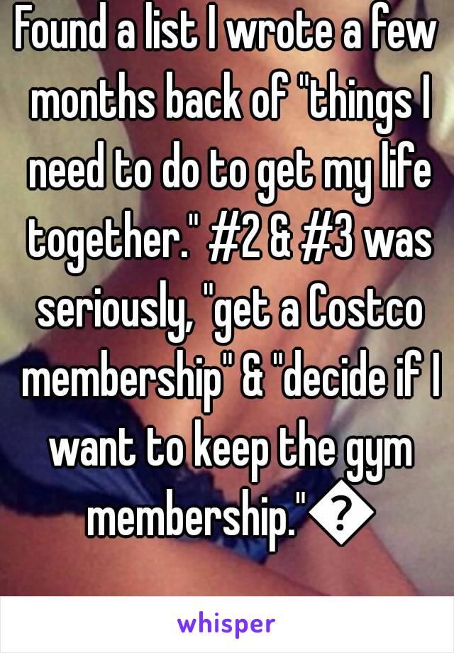 Found a list I wrote a few months back of "things I need to do to get my life together." #2 & #3 was seriously, "get a Costco membership" & "decide if I want to keep the gym membership."😂