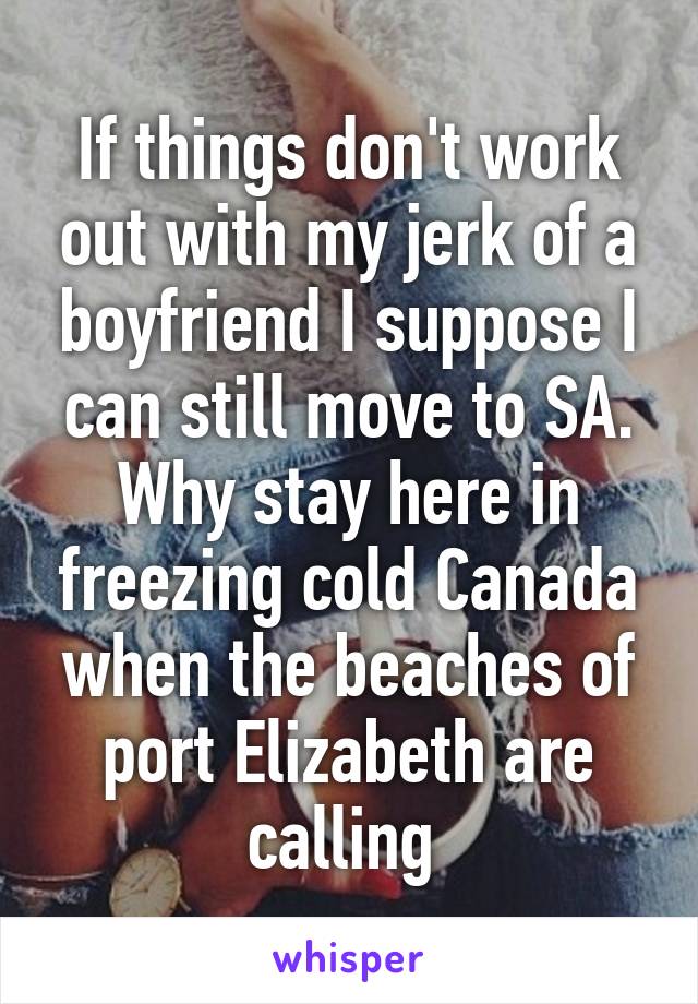 If things don't work out with my jerk of a boyfriend I suppose I can still move to SA. Why stay here in freezing cold Canada when the beaches of port Elizabeth are calling 