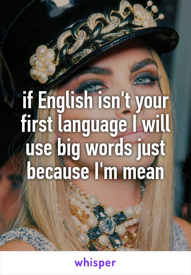 if English isn't your first language I will use big words just because I'm mean