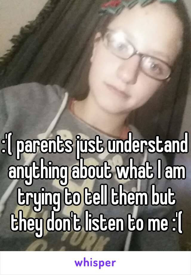 :'( parents just understand anything about what I am trying to tell them but they don't listen to me :'(