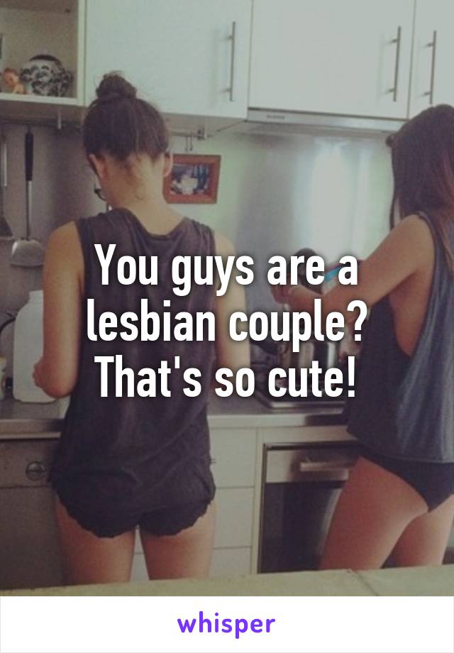 You guys are a lesbian couple? That's so cute!