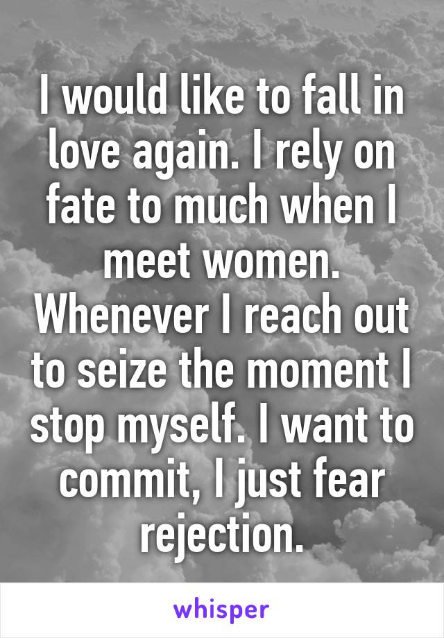 I would like to fall in love again. I rely on fate to much when I meet women. Whenever I reach out to seize the moment I stop myself. I want to commit, I just fear rejection.