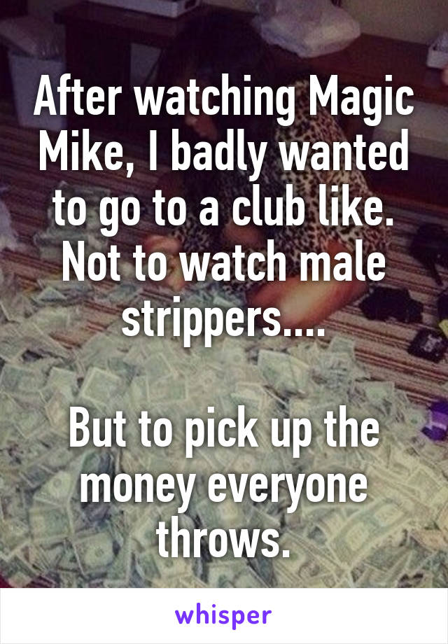 After watching Magic Mike, I badly wanted to go to a club like. Not to watch male strippers....

But to pick up the money everyone throws.