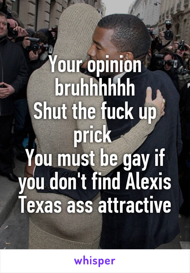 Your opinion bruhhhhhh
Shut the fuck up prick 
You must be gay if you don't find Alexis Texas ass attractive