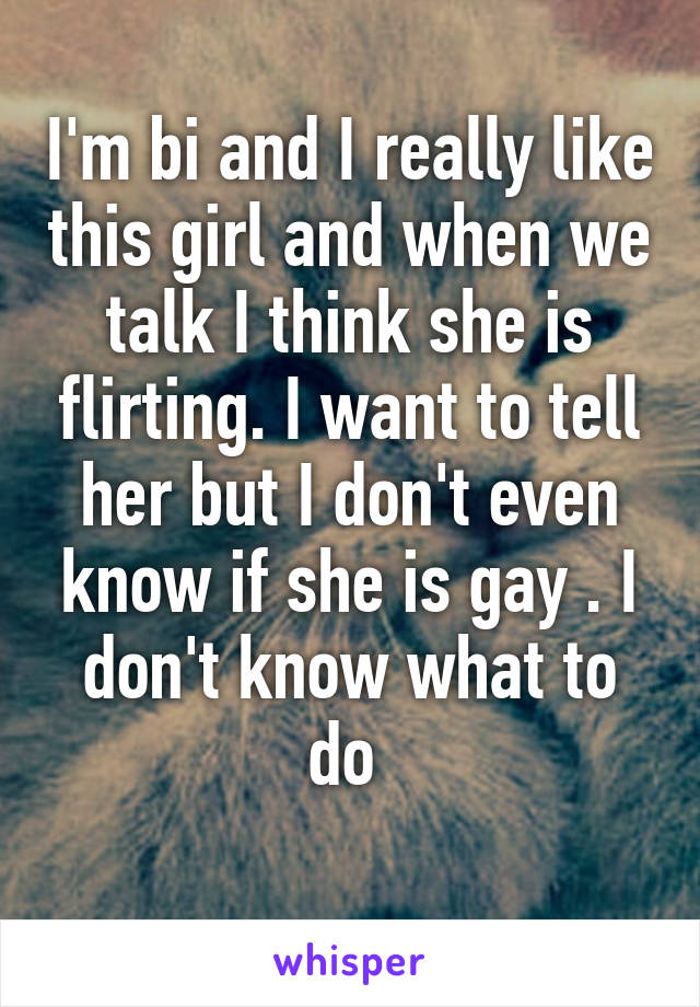 I'm bi and I really like this girl and when we talk I think she is flirting. I want to tell her but I don't even know if she is gay . I don't know what to do 
