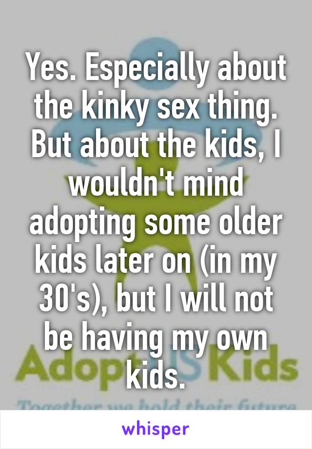 Yes. Especially about the kinky sex thing. But about the kids, I wouldn't mind adopting some older kids later on (in my 30's), but I will not be having my own kids.