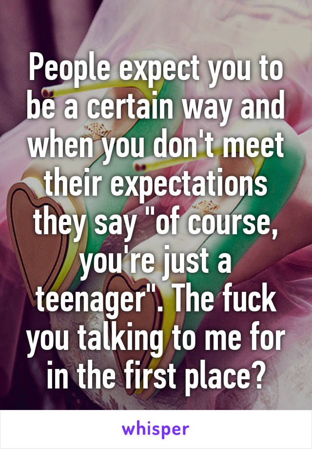 People expect you to be a certain way and when you don't meet their expectations they say "of course, you're just a teenager". The fuck you talking to me for in the first place?