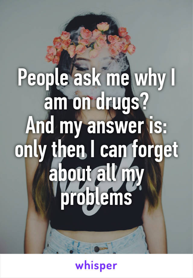 People ask me why I am on drugs?
And my answer is: only then I can forget about all my problems