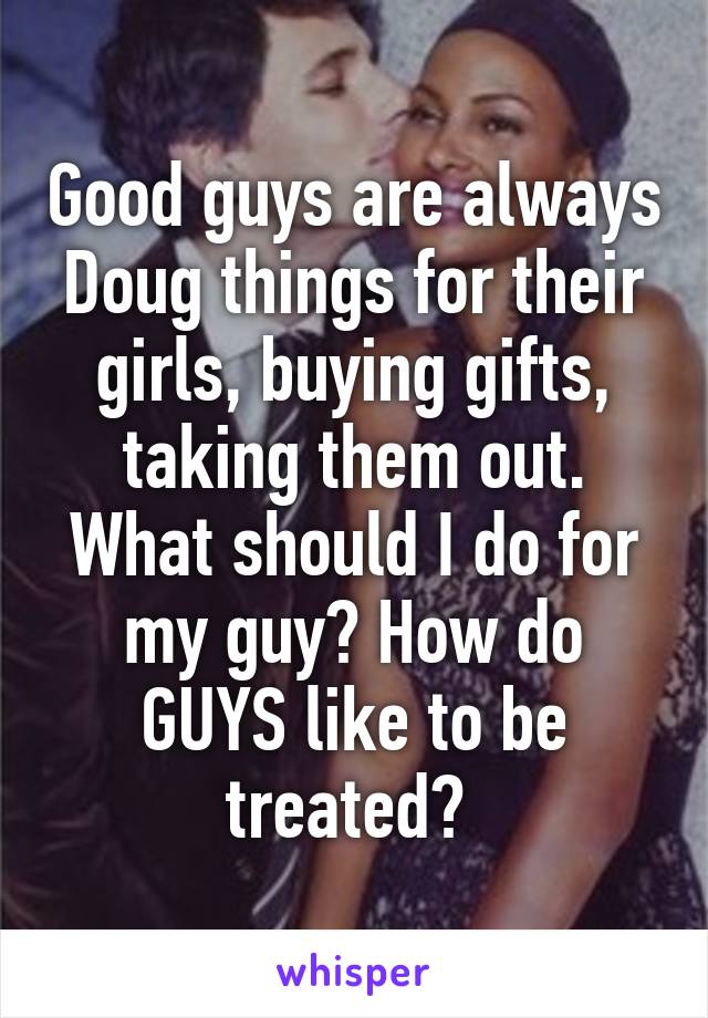 Good guys are always Doug things for their girls, buying gifts, taking them out. What should I do for my guy? How do GUYS like to be treated? 