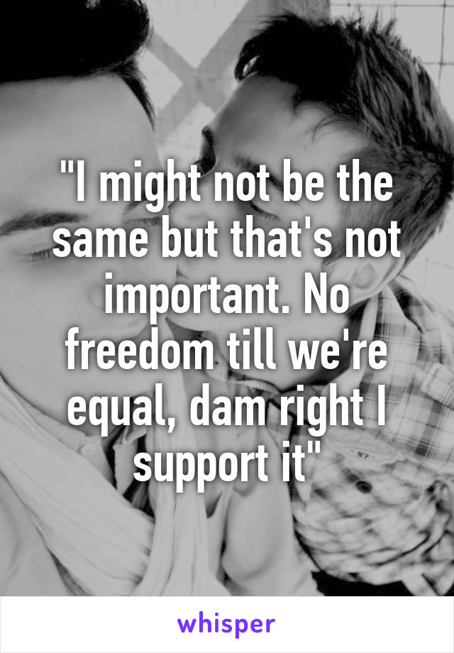 "I might not be the same but that's not important. No freedom till we're equal, dam right I support it"