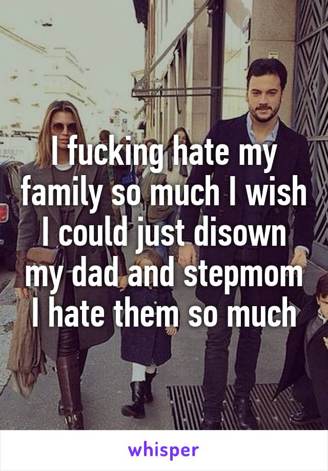 I fucking hate my family so much I wish I could just disown my dad and stepmom I hate them so much