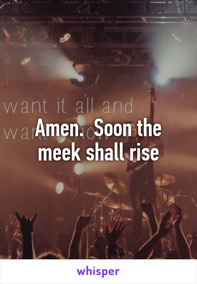 Amen.  Soon the meek shall rise