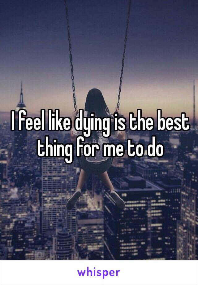 I feel like dying is the best thing for me to do