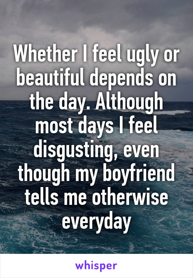 Whether I feel ugly or beautiful depends on the day. Although most days I feel disgusting, even though my boyfriend tells me otherwise everyday