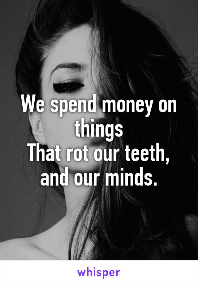 We spend money on things
That rot our teeth,
and our minds.