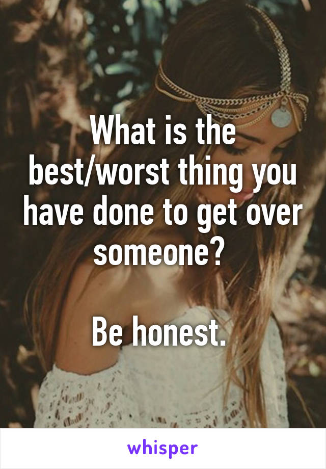 
What is the best/worst thing you have done to get over someone? 

Be honest. 
