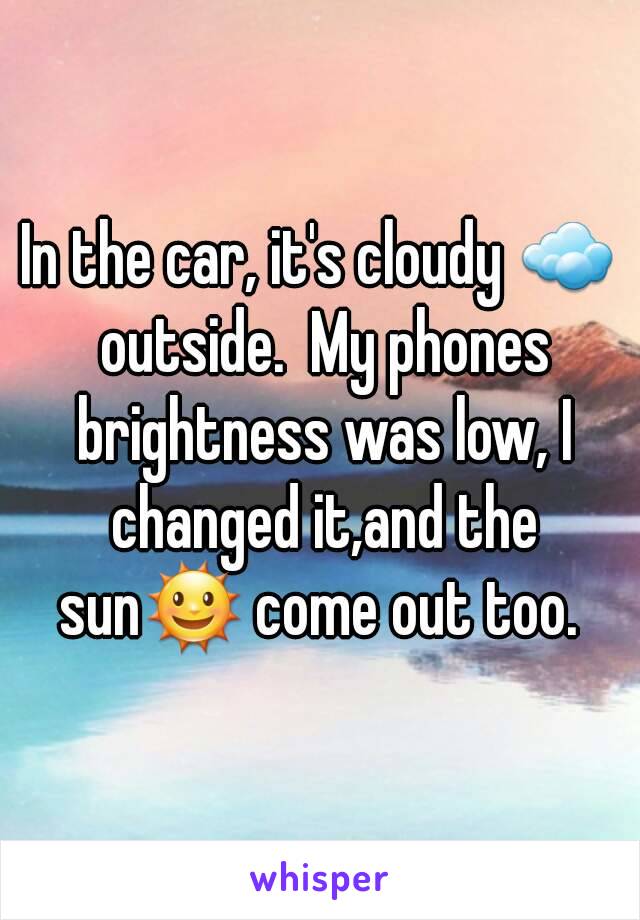 In the car, it's cloudy ☁ outside.  My phones brightness was low, I changed it,and the sun🌞 come out too. 