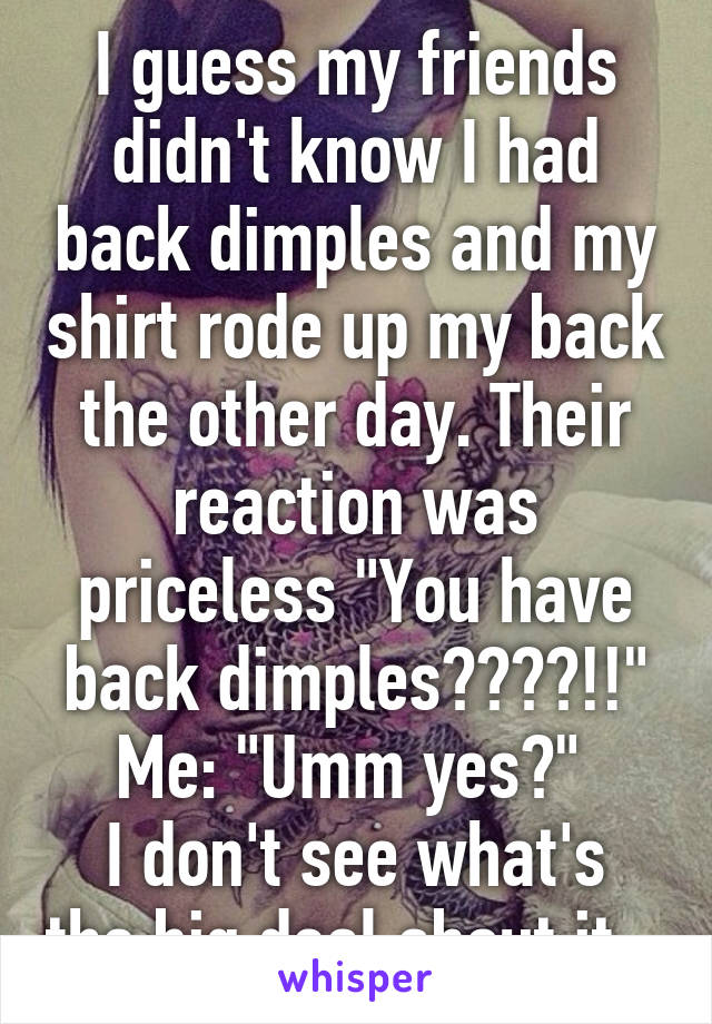 I guess my friends didn't know I had back dimples and my shirt rode up my back the other day. Their reaction was priceless "You have back dimples????!!" Me: "Umm yes?" 
I don't see what's the big deal about it...