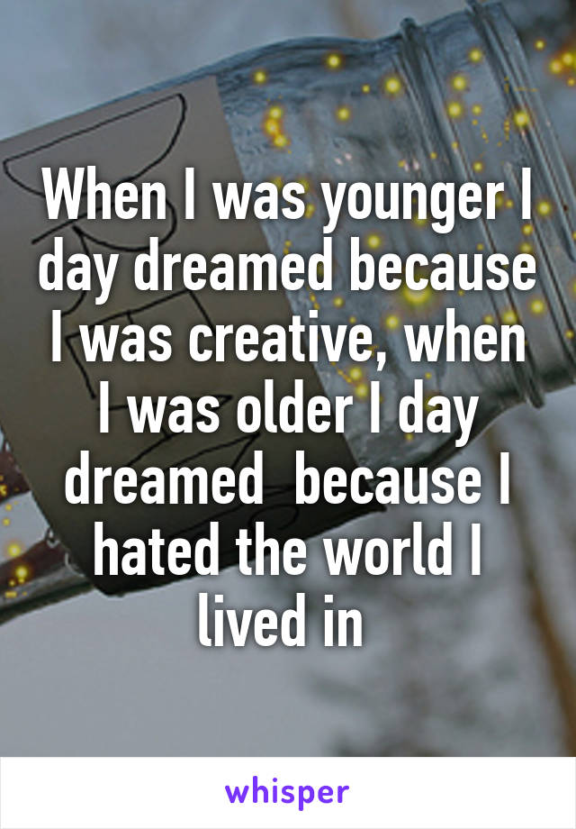 When I was younger I day dreamed because I was creative, when I was older I day dreamed  because I hated the world I lived in 