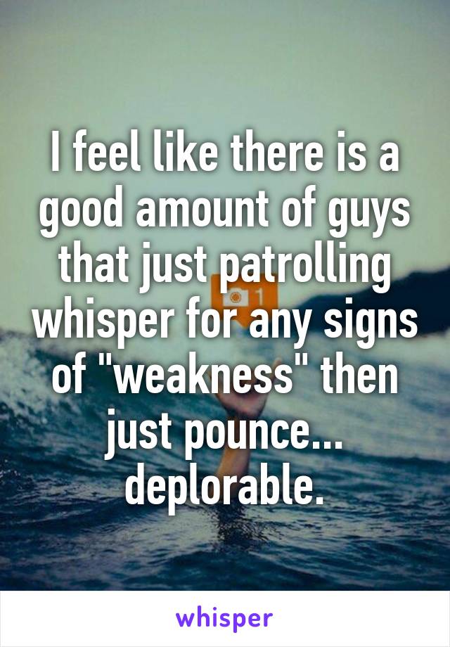 I feel like there is a good amount of guys that just patrolling whisper for any signs of "weakness" then just pounce... deplorable.