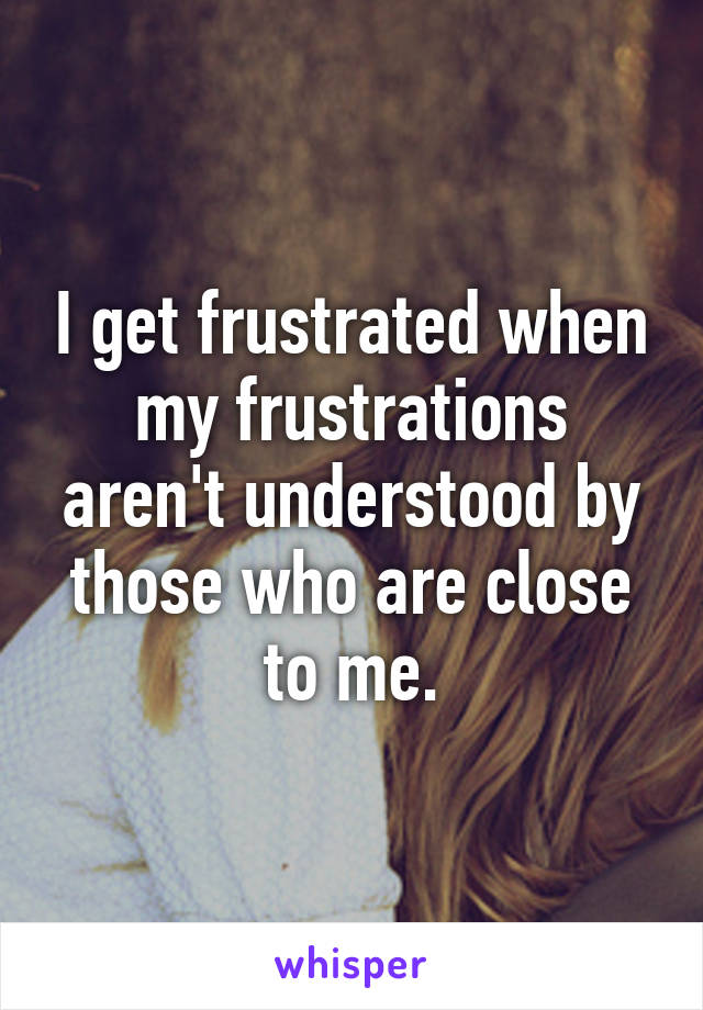 I get frustrated when my frustrations aren't understood by those who are close to me.