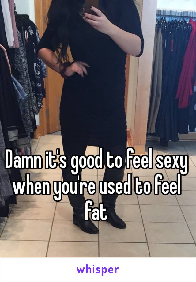 Damn it's good to feel sexy when you're used to feel fat