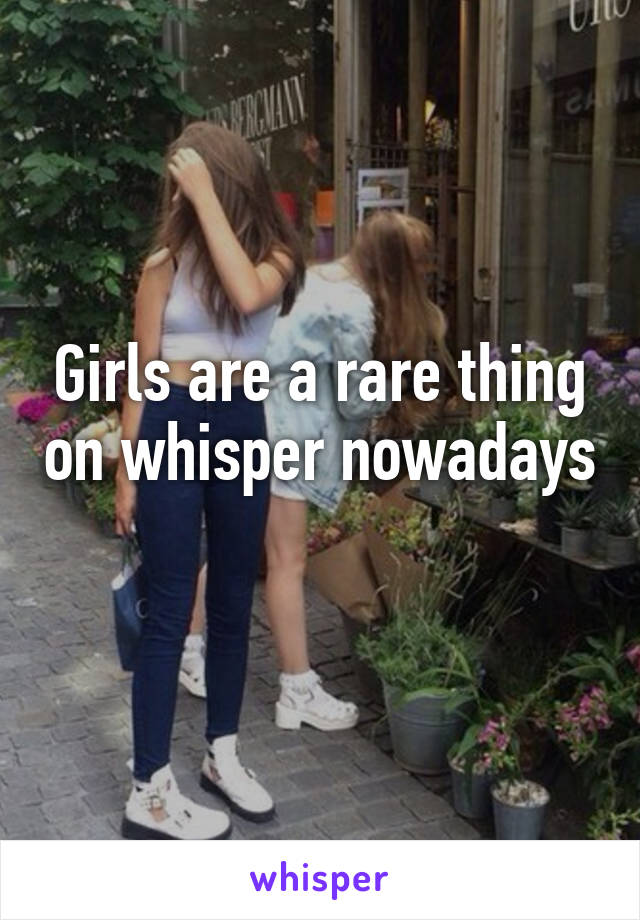 Girls are a rare thing on whisper nowadays 