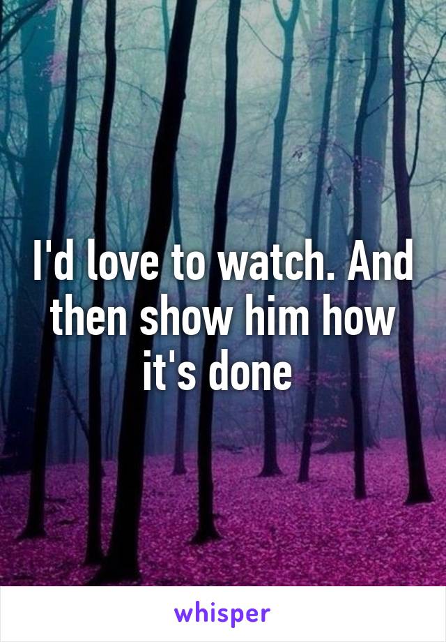 I'd love to watch. And then show him how it's done 