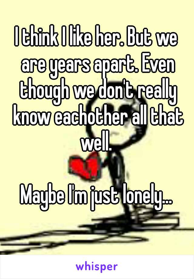 I think I like her. But we are years apart. Even though we don't really know eachother all that well. 

Maybe I'm just lonely...