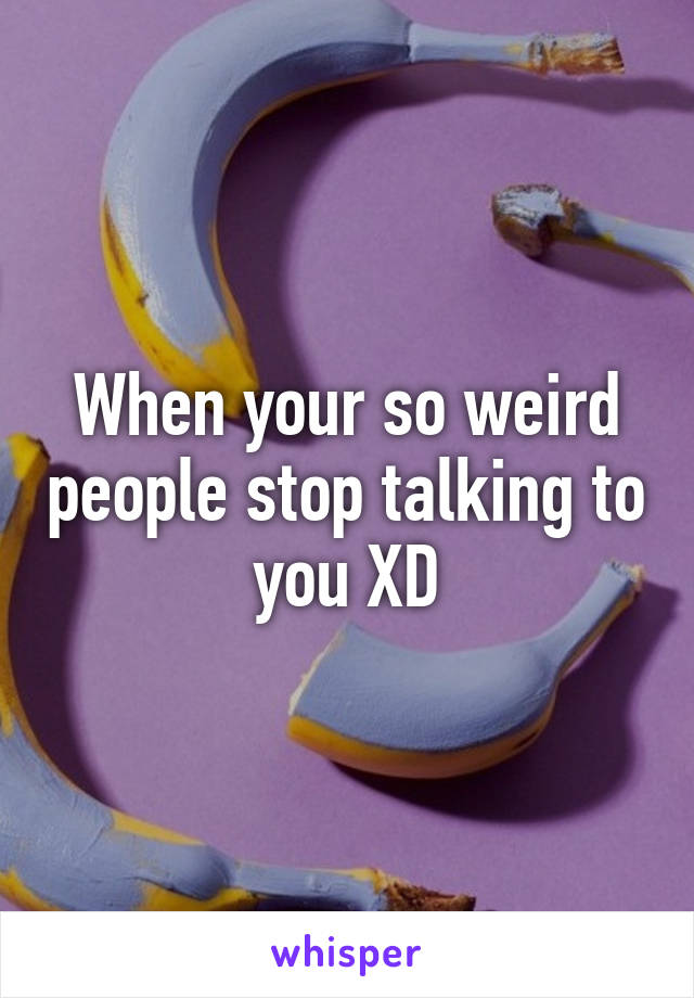 When your so weird people stop talking to you XD