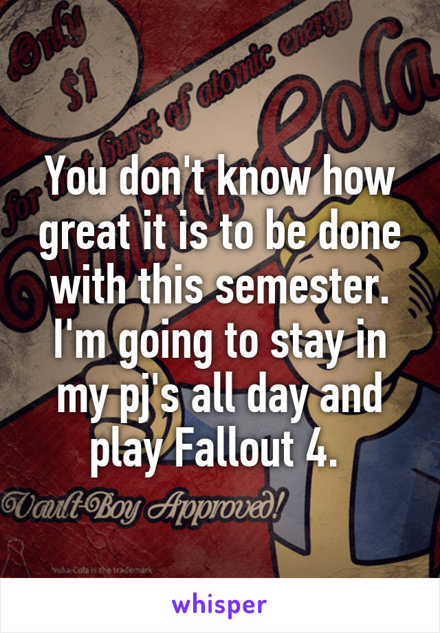 You don't know how great it is to be done with this semester. I'm going to stay in my pj's all day and play Fallout 4. 