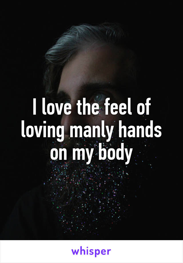 I love the feel of loving manly hands on my body