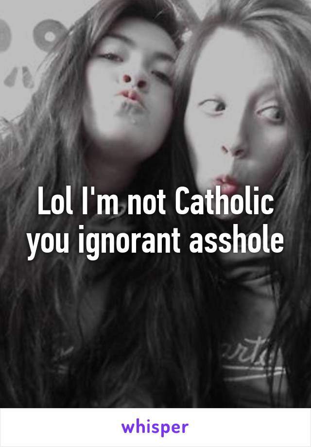 Lol I'm not Catholic you ignorant asshole