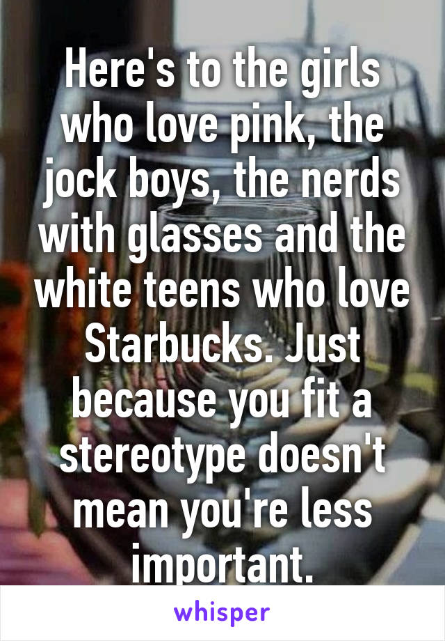 Here's to the girls who love pink, the jock boys, the nerds with glasses and the white teens who love Starbucks. Just because you fit a stereotype doesn't mean you're less important.