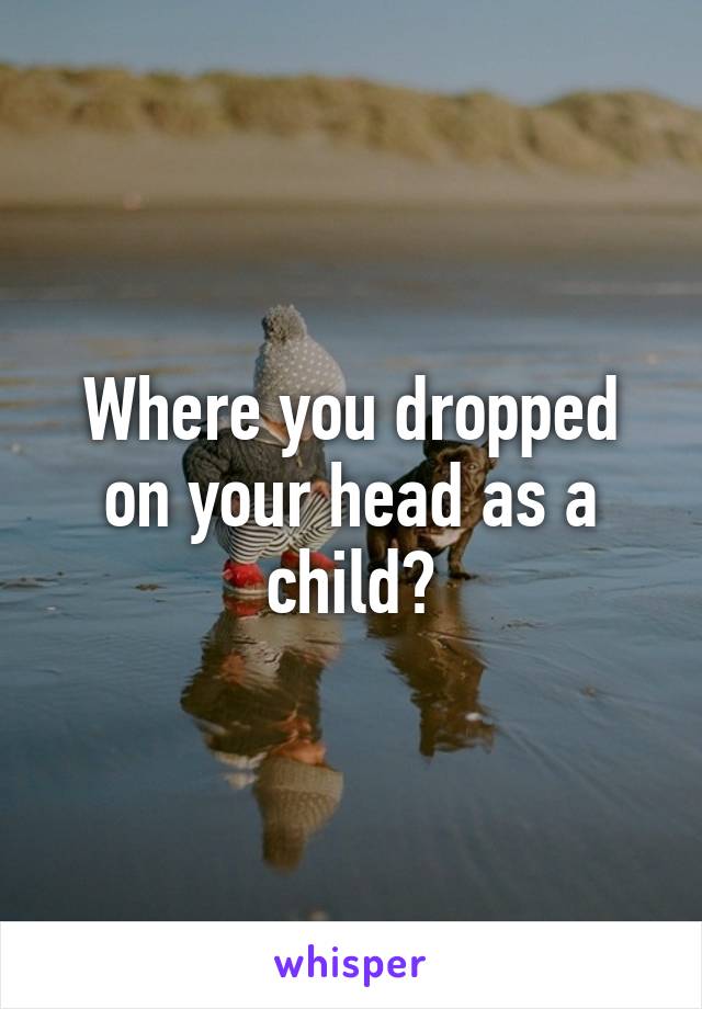 Where you dropped on your head as a child?