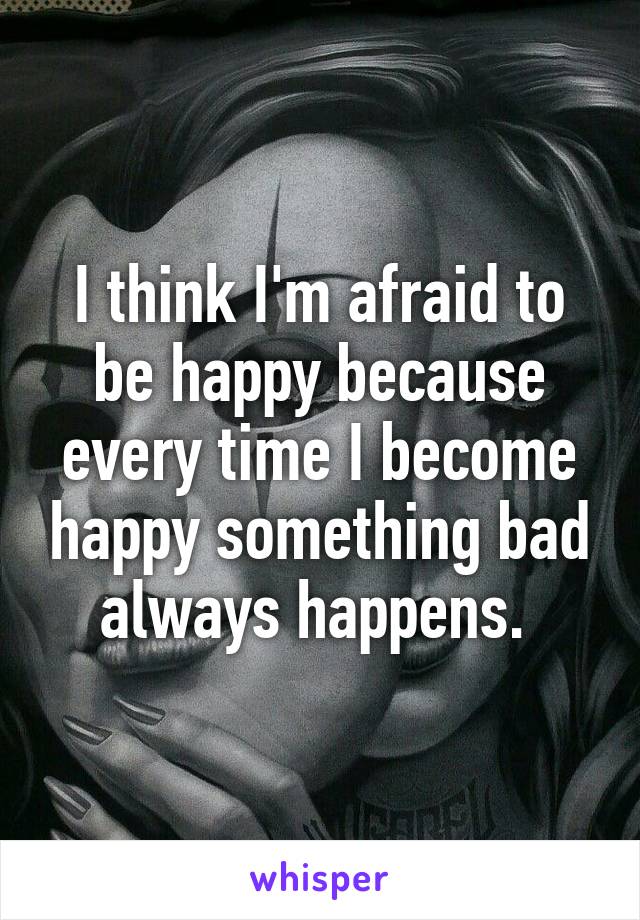 I think I'm afraid to be happy because every time I become happy something bad always happens. 