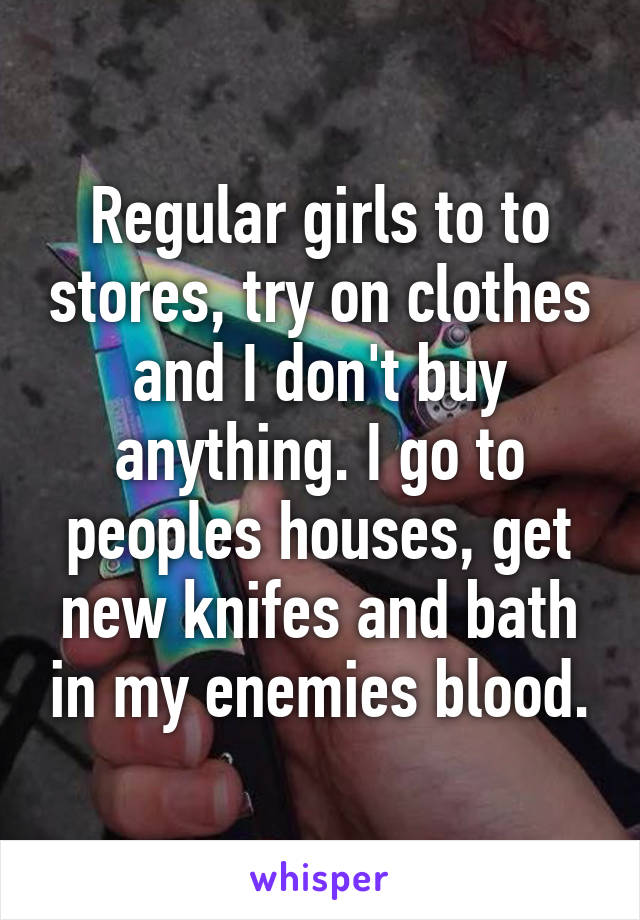 Regular girls to to stores, try on clothes and I don't buy anything. I go to peoples houses, get new knifes and bath in my enemies blood.