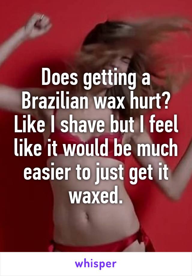 Does getting a Brazilian wax hurt? Like I shave but I feel like it would be much easier to just get it waxed.