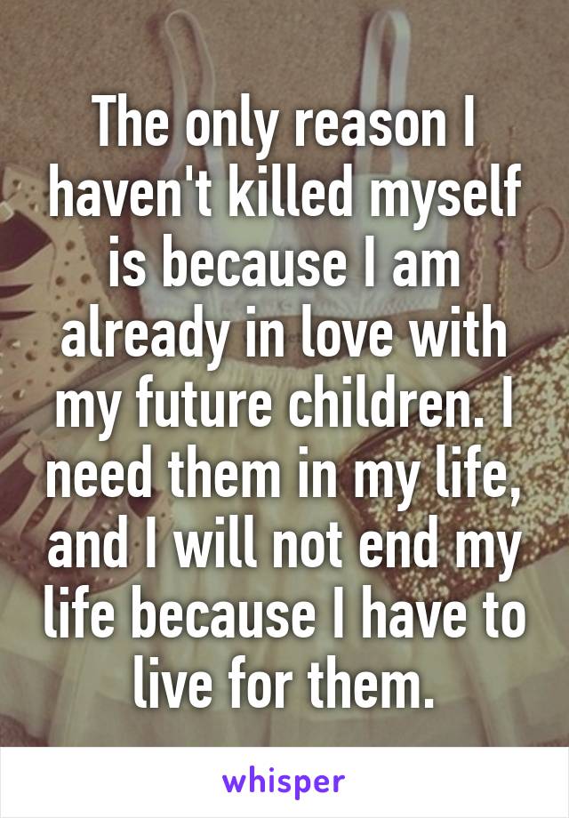 The only reason I haven't killed myself is because I am already in love with my future children. I need them in my life, and I will not end my life because I have to live for them.