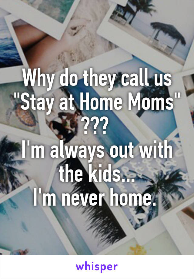 Why do they call us "Stay at Home Moms" ??? 
I'm always out with the kids...
I'm never home. 