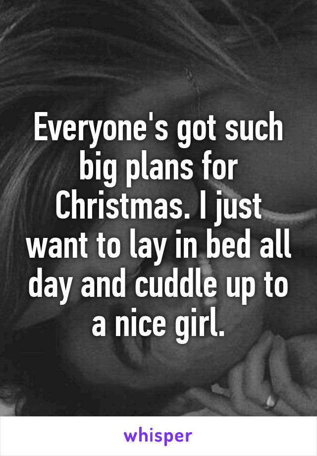 Everyone's got such big plans for Christmas. I just want to lay in bed all day and cuddle up to a nice girl.