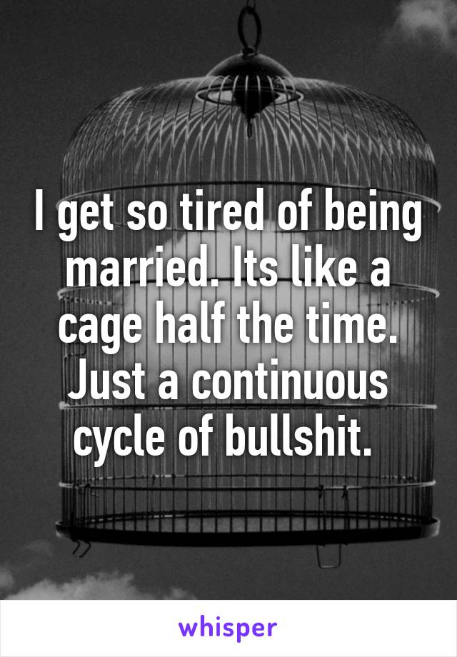 I get so tired of being married. Its like a cage half the time. Just a continuous cycle of bullshit. 