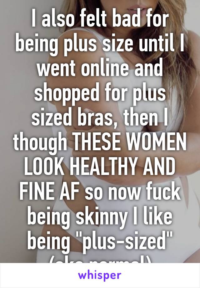 I also felt bad for being plus size until I went online and shopped for plus sized bras, then I though THESE WOMEN LOOK HEALTHY AND FINE AF so now fuck being skinny I like being "plus-sized" (aka normal)