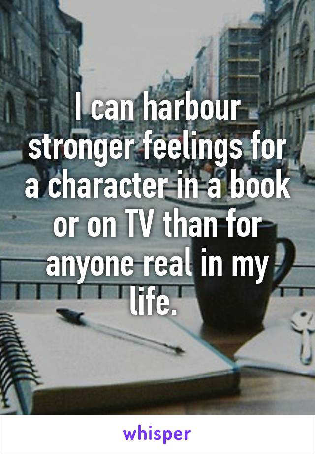 I can harbour stronger feelings for a character in a book or on TV than for anyone real in my life. 
