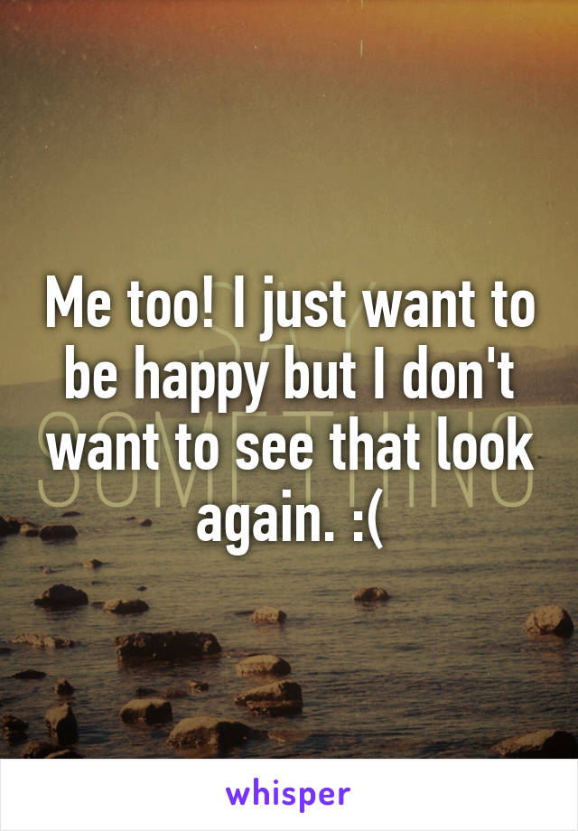 Me too! I just want to be happy but I don't want to see that look again. :(